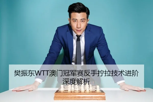 樊振东WTT澳门冠军赛反手拧拉技术进阶深度解析