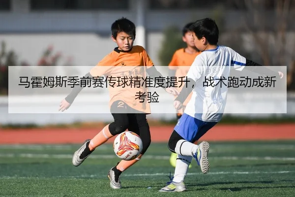 马霍姆斯季前赛传球精准度提升，战术跑动成新考验